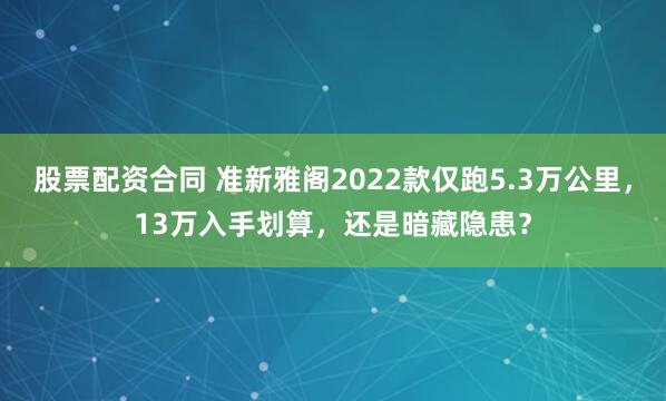 股票配资合同 准新雅阁2022款仅跑5.3万公里，13万入手划算，还是暗藏隐患？