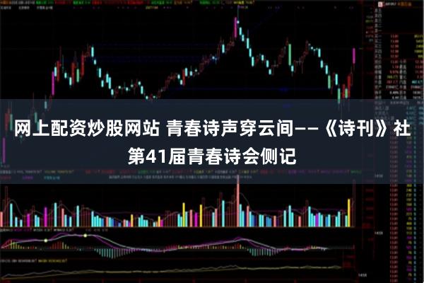 网上配资炒股网站 青春诗声穿云间——《诗刊》社第41届青春诗会侧记