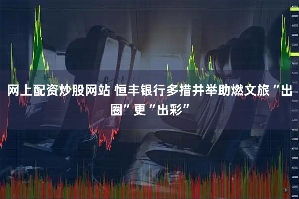 网上配资炒股网站 恒丰银行多措并举助燃文旅“出圈”更“出彩”