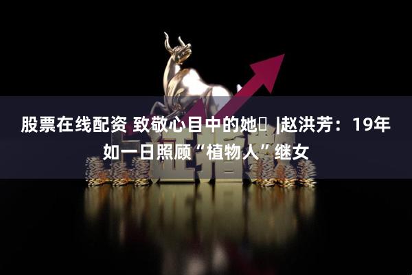 股票在线配资 致敬心目中的她⑰|赵洪芳：19年如一日照顾“植物人”继女