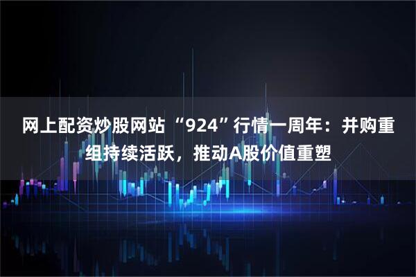 网上配资炒股网站 “924”行情一周年：并购重组持续活跃，推动A股价值重塑