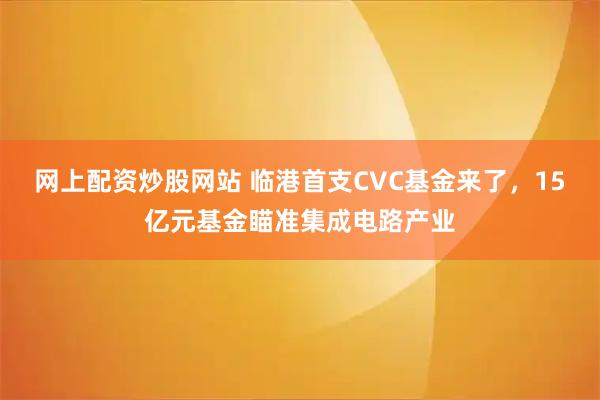 网上配资炒股网站 临港首支CVC基金来了，15亿元基金瞄准集成电路产业