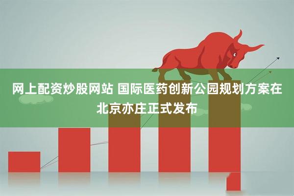 网上配资炒股网站 国际医药创新公园规划方案在北京亦庄正式发布