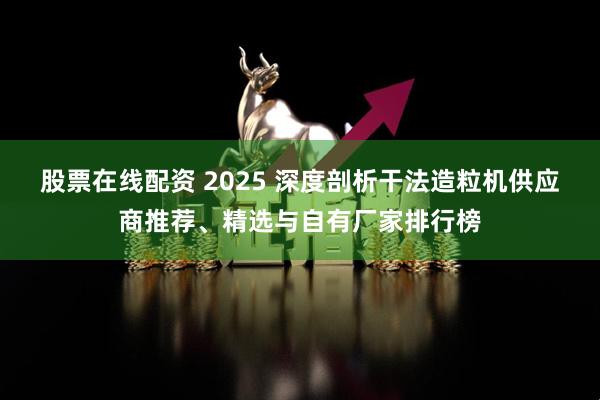 股票在线配资 2025 深度剖析干法造粒机供应商推荐、精选与自有厂家排行榜