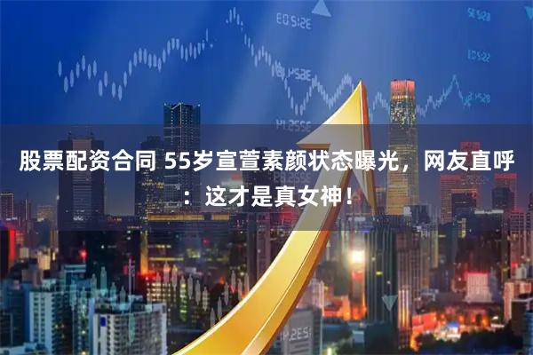 股票配资合同 55岁宣萱素颜状态曝光，网友直呼：这才是真女神！