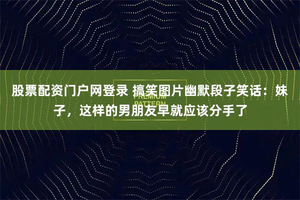 股票配资门户网登录 搞笑图片幽默段子笑话：妹子，这样的男朋友早就应该分手了