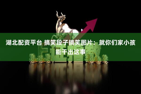 湖北配资平台 搞笑段子搞笑图片：就你们家小孩能干出这事