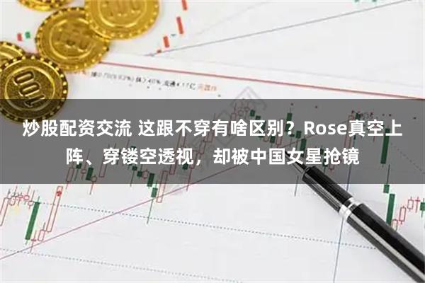 炒股配资交流 这跟不穿有啥区别？Rose真空上阵、穿镂空透视，却被中国女星抢镜